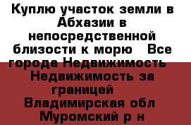 Куплю участок земли в Абхазии в непосредственной близости к морю - Все города Недвижимость » Недвижимость за границей   . Владимирская обл.,Муромский р-н